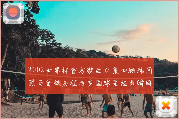 2002世界杯官方歌曲合集回顾韩国黑马晋级历程与多国球星经典瞬间