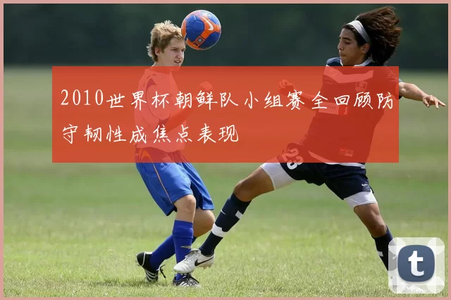 2010世界杯朝鲜队小组赛全回顾防守韧性成焦点表现