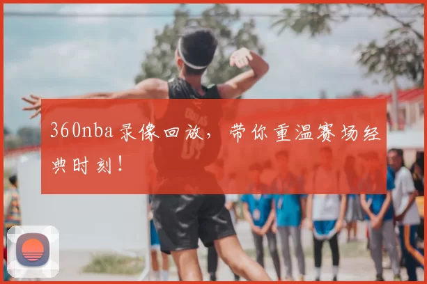 360nba录像回放，带你重温赛场经典时刻！