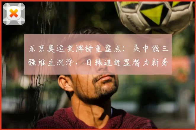 东京奥运奖牌榜重盘点:美中俄三强谁主沉浮,日韩追赶显潜力新秀