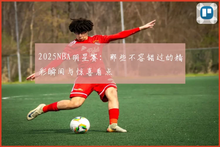 2025NBA明星赛：那些不容错过的精彩瞬间与惊喜看点