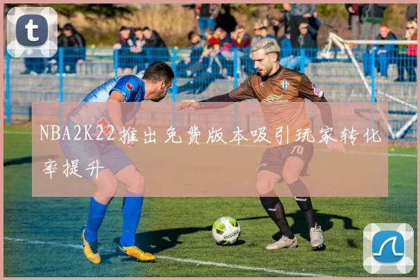 NBA2K22推出免费版本吸引玩家转化率提升