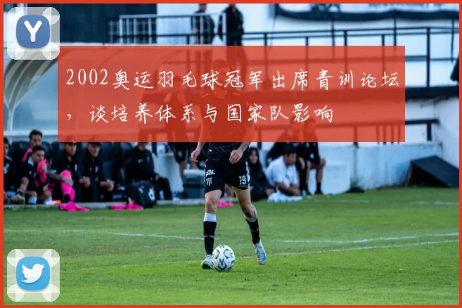 2002奥运羽毛球冠军出席青训论坛，谈培养体系与国家队影响