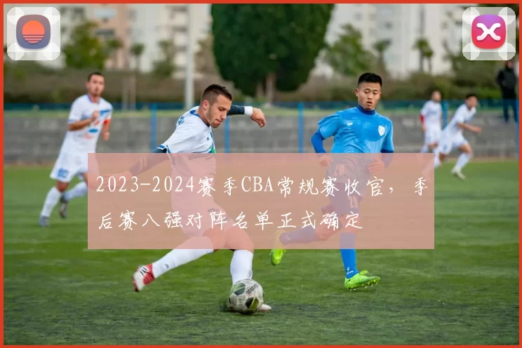 2023-2024赛季CBA常规赛收官，季后赛八强对阵名单正式确定