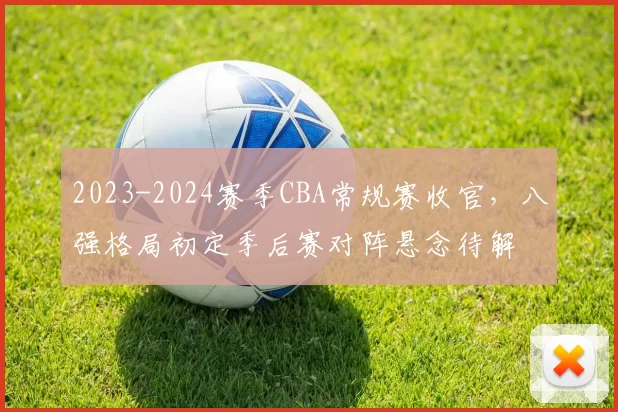 2023-2024赛季CBA常规赛收官，八强格局初定季后赛对阵悬念待解