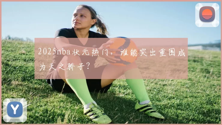 2025nba状元热门,谁能突出重围成为天之骄子?