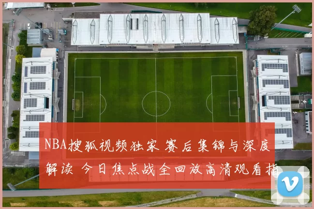 NBA搜狐视频独家 赛后集锦与深度解读 今日焦点战全回放高清观看指南
