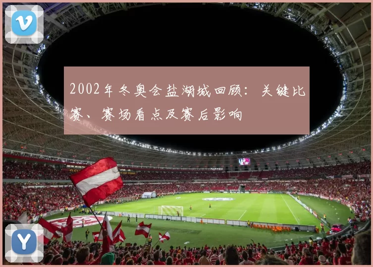 2002年冬奥会盐湖城回顾：关键比赛、赛场看点及赛后影响