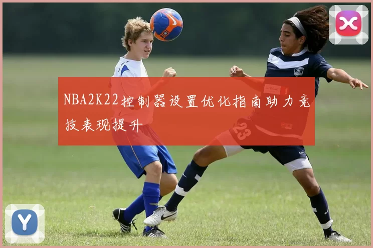 NBA2K22控制器设置优化指南助力竞技表现提升