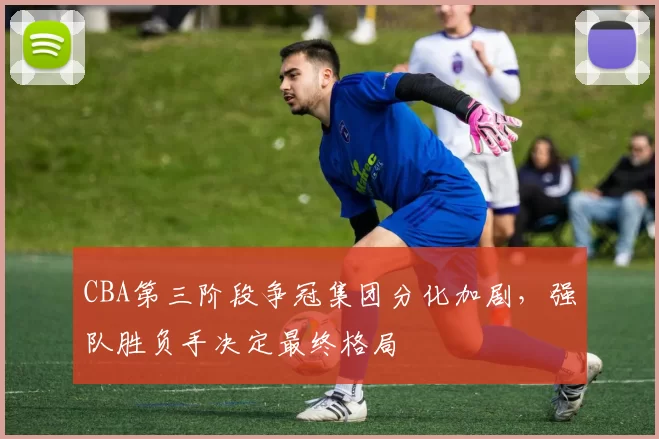 CBA第三阶段争冠集团分化加剧,强队胜负手决定最终格局