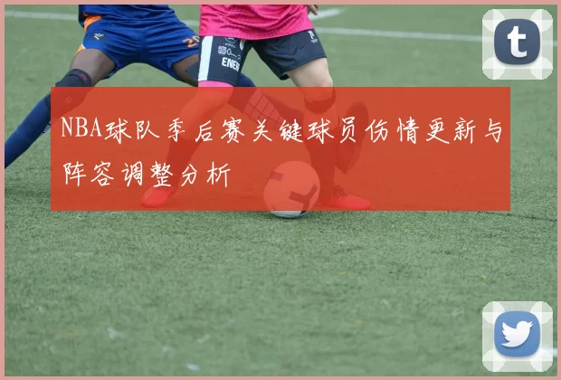 NBA球队季后赛关键球员伤情更新与阵容调整分析