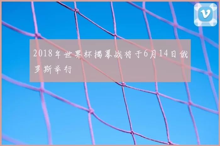 2018年世界杯揭幕战将于6月14日俄罗斯举行