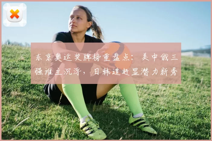 东京奥运奖牌榜重盘点：美中俄三强谁主沉浮，日韩追赶显潜力新秀