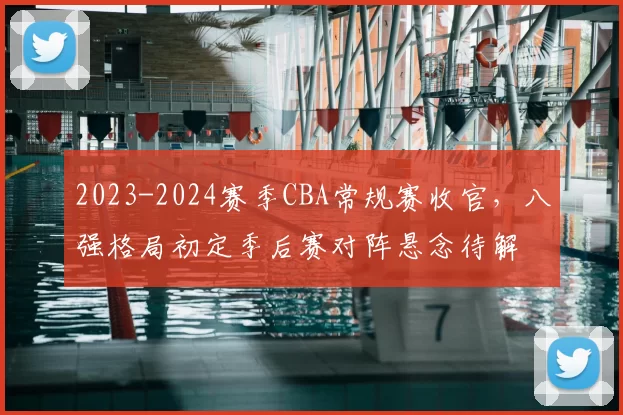 2023-2024赛季CBA常规赛收官，八强格局初定季后赛对阵悬念待解