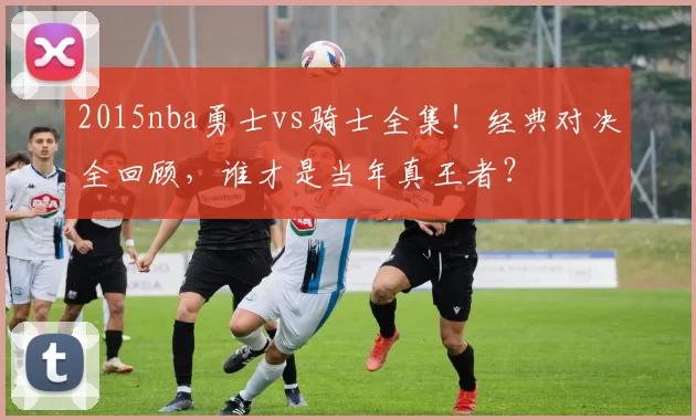 2015nba勇士vs骑士全集！经典对决全回顾，谁才是当年真王者？