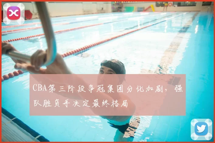 CBA第三阶段争冠集团分化加剧，强队胜负手决定最终格局