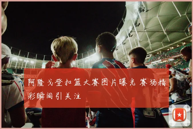 阿隆戈登扣篮大赛图片曝光 赛场精彩瞬间引关注