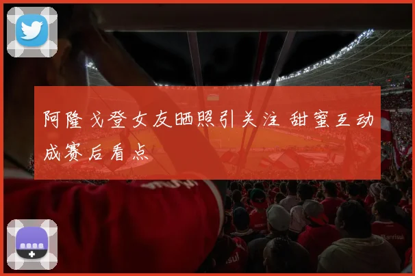 阿隆戈登女友晒照引关注 甜蜜互动成赛后看点