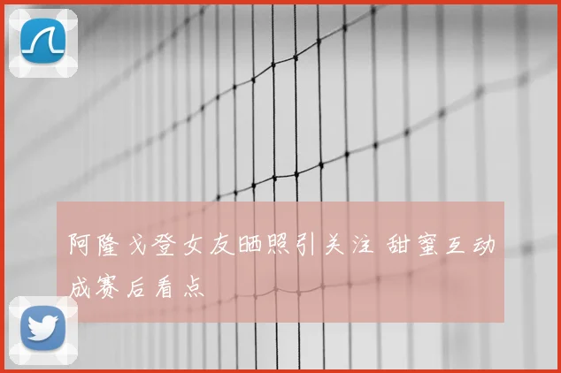 阿隆戈登女友晒照引关注 甜蜜互动成赛后看点