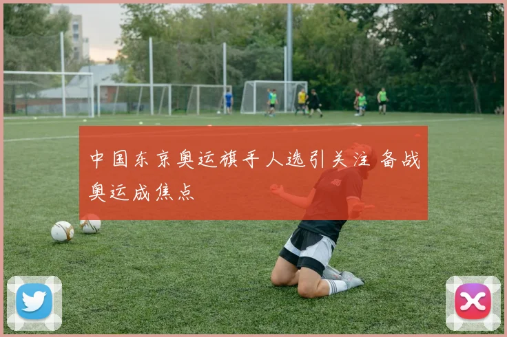 中国东京奥运旗手人选引关注 备战奥运成焦点