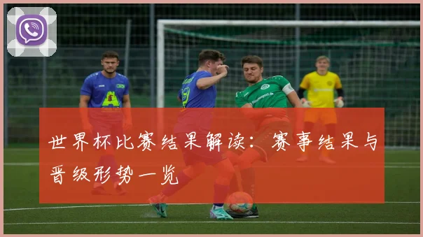世界杯比赛结果解读：赛事结果与晋级形势一览