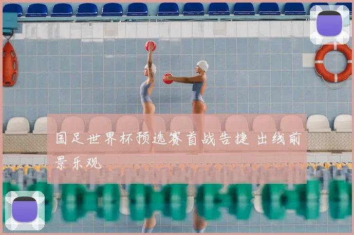 国足世界杯预选赛首战告捷 出线前景乐观
